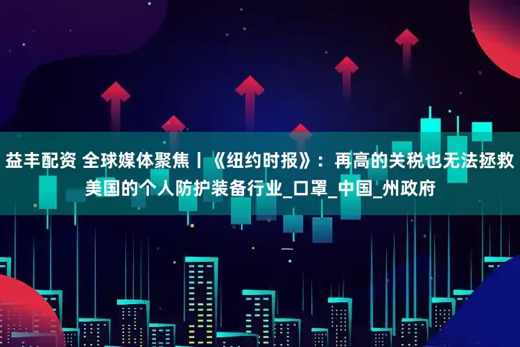 益丰配资 全球媒体聚焦丨《纽约时报》：再高的关税也无法拯救美国的个人防护装备行业_口罩_中国_州政府
