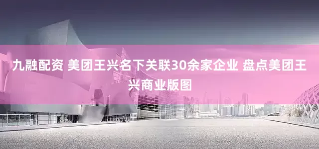九融配资 美团王兴名下关联30余家企业 盘点美团王兴商业版图