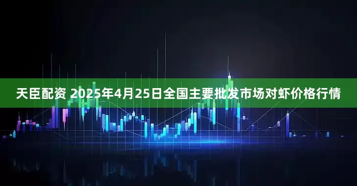 天臣配资 2025年4月25日全国主要批发市场对虾价格行情