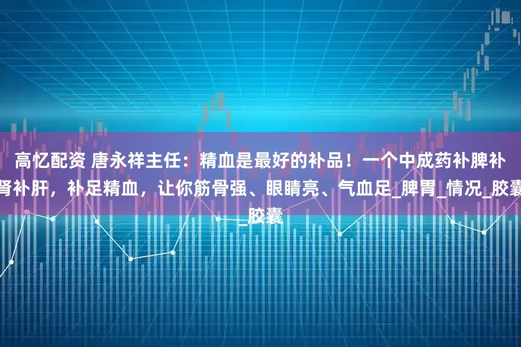 高忆配资 唐永祥主任：精血是最好的补品！一个中成药补脾补肾补肝，补足精血，让你筋骨强、眼睛亮、气血足_脾胃_情况_胶囊