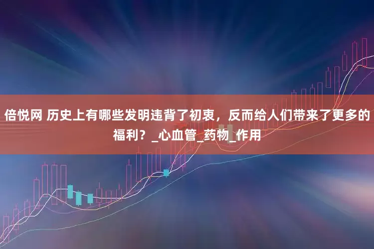 倍悦网 历史上有哪些发明违背了初衷，反而给人们带来了更多的福利？_心血管_药物_作用