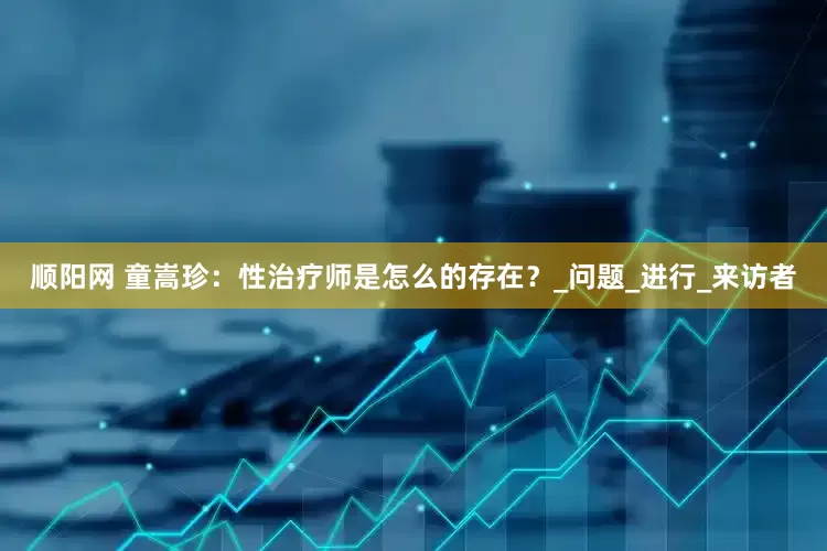 顺阳网 童嵩珍：性治疗师是怎么的存在？_问题_进行_来访者