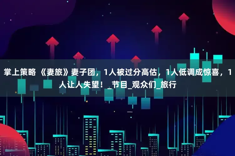 掌上策略 《妻旅》妻子团，1人被过分高估，1人低调成惊喜，1人让人失望！_节目_观众们_旅行