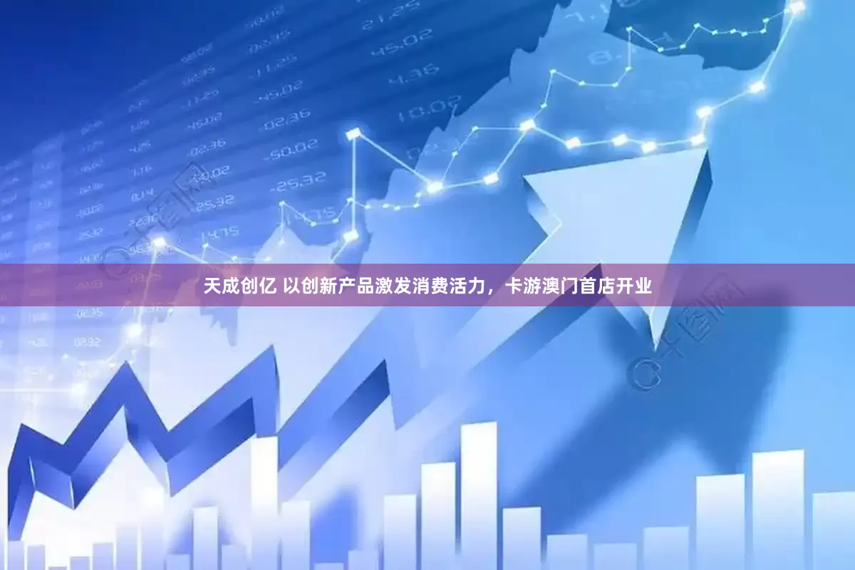 天成创亿 以创新产品激发消费活力，卡游澳门首店开业
