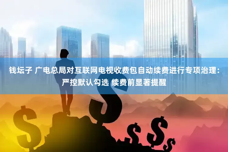 钱坛子 广电总局对互联网电视收费包自动续费进行专项治理：严控默认勾选 续费前显著提醒