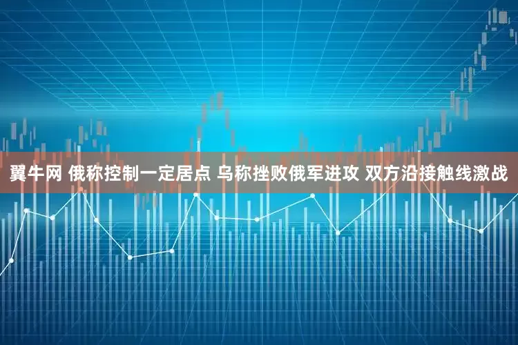 翼牛网 俄称控制一定居点 乌称挫败俄军进攻 双方沿接触线激战