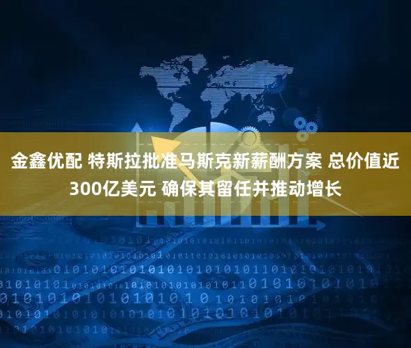 金鑫优配 特斯拉批准马斯克新薪酬方案 总价值近300亿美元 确保其留任并推动增长