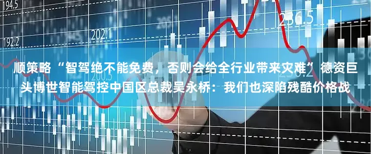 顺策略 “智驾绝不能免费，否则会给全行业带来灾难” 德资巨头博世智能驾控中国区总裁吴永桥：我们也深陷残酷价格战