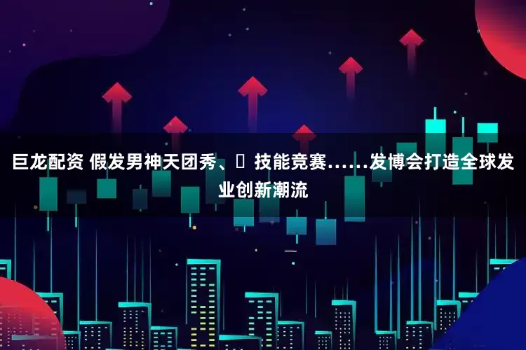巨龙配资 假发男神天团秀、​技能竞赛……发博会打造全球发业创新潮流