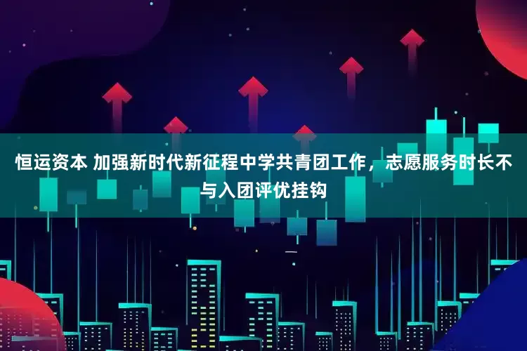 恒运资本 加强新时代新征程中学共青团工作，志愿服务时长不与入团评优挂钩