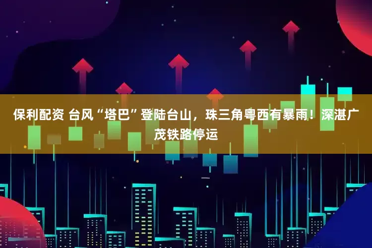 保利配资 台风“塔巴”登陆台山，珠三角粤西有暴雨！深湛广茂铁路停运