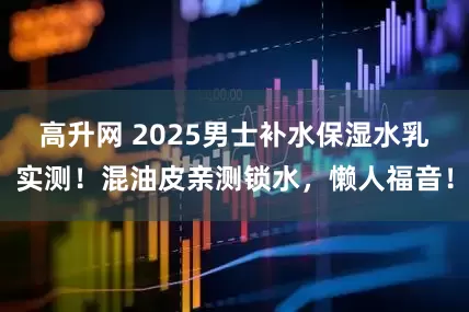高升网 2025男士补水保湿水乳实测！混油皮亲测锁水，懒人福音！