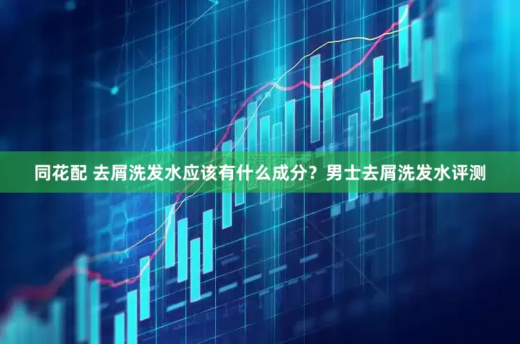 同花配 去屑洗发水应该有什么成分？男士去屑洗发水评测