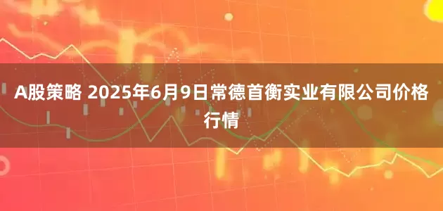 A股策略 2025年6月9日常德首衡实业有限公司价格行情