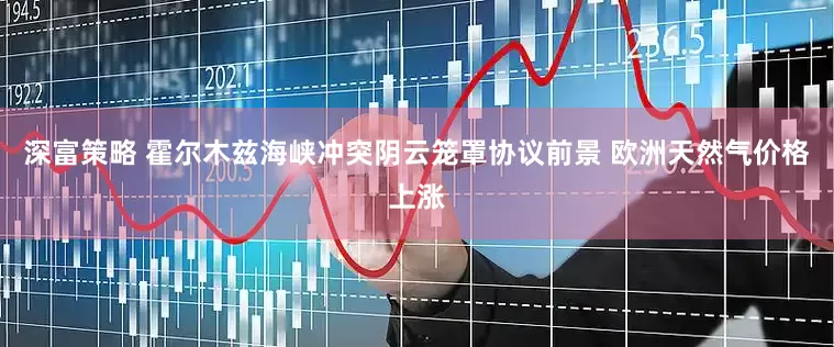 深富策略 霍尔木兹海峡冲突阴云笼罩协议前景 欧洲天然气价格上涨