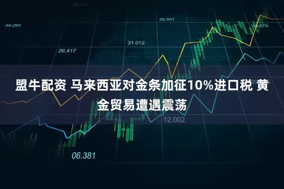 盟牛配资 马来西亚对金条加征10%进口税 黄金贸易遭遇震荡
