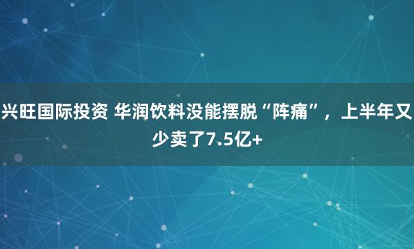 兴旺国际投资 华润饮料没能摆脱“阵痛”，上半年又少卖了7.5亿+
